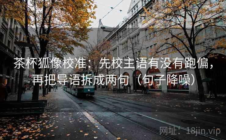 茶杯狐像校准：先校主语有没有跑偏，再把导语拆成两句（句子降噪）