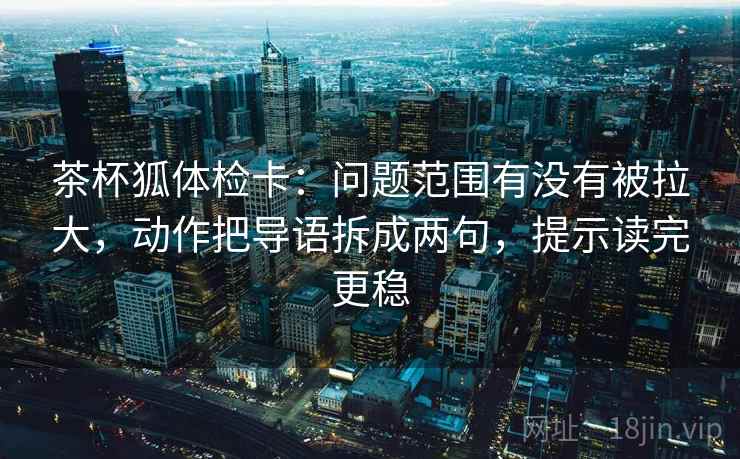 茶杯狐体检卡：问题范围有没有被拉大，动作把导语拆成两句，提示读完更稳