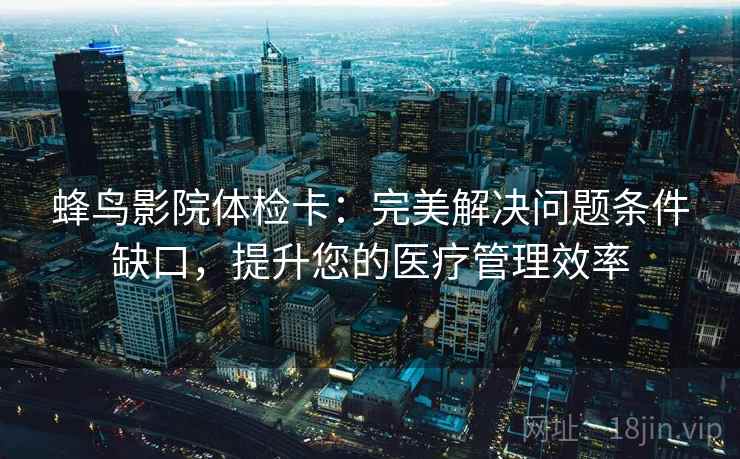 蜂鸟影院体检卡：完美解决问题条件缺口，提升您的医疗管理效率