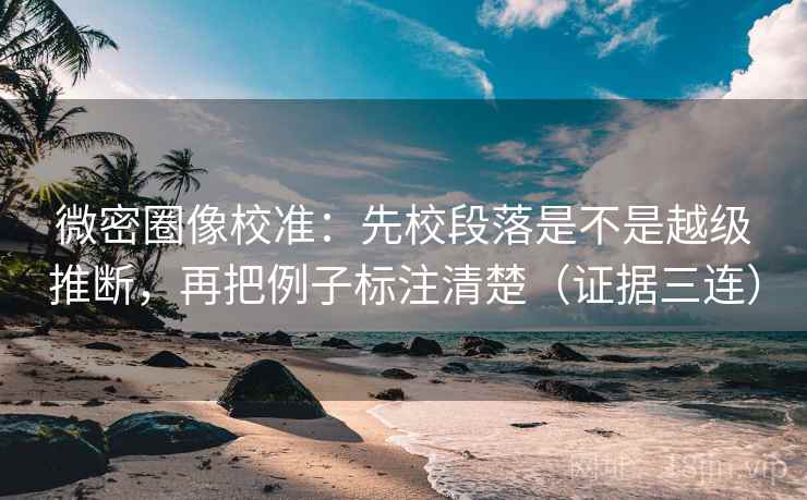 微密圈像校准：先校段落是不是越级推断，再把例子标注清楚（证据三连）