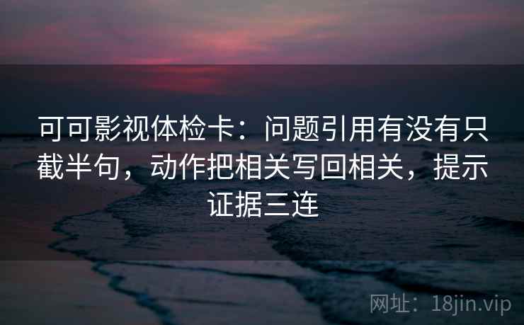可可影视体检卡：问题引用有没有只截半句，动作把相关写回相关，提示证据三连