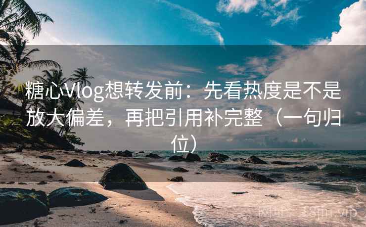 糖心Vlog想转发前：先看热度是不是放大偏差，再把引用补完整（一句归位）