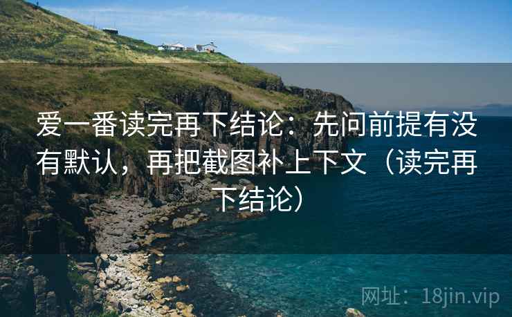 爱一番读完再下结论：先问前提有没有默认，再把截图补上下文（读完再下结论）