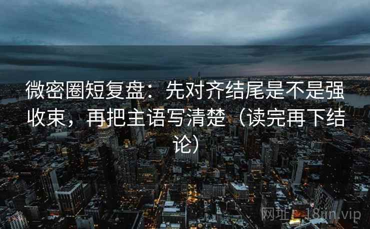 微密圈短复盘：先对齐结尾是不是强收束，再把主语写清楚（读完再下结论）