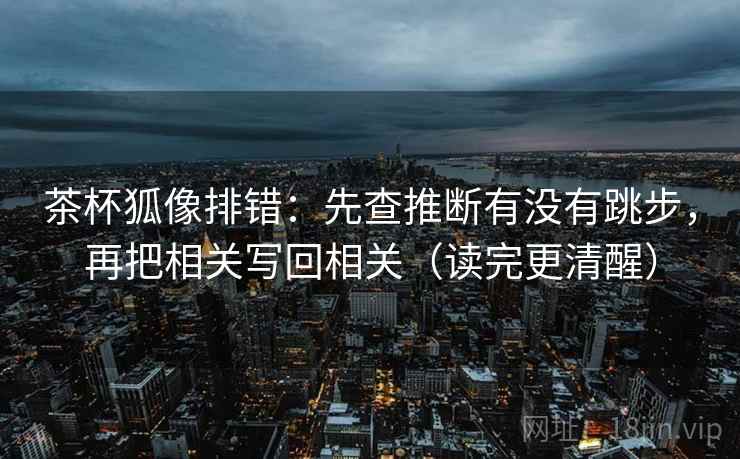 茶杯狐像排错：先查推断有没有跳步，再把相关写回相关（读完更清醒）