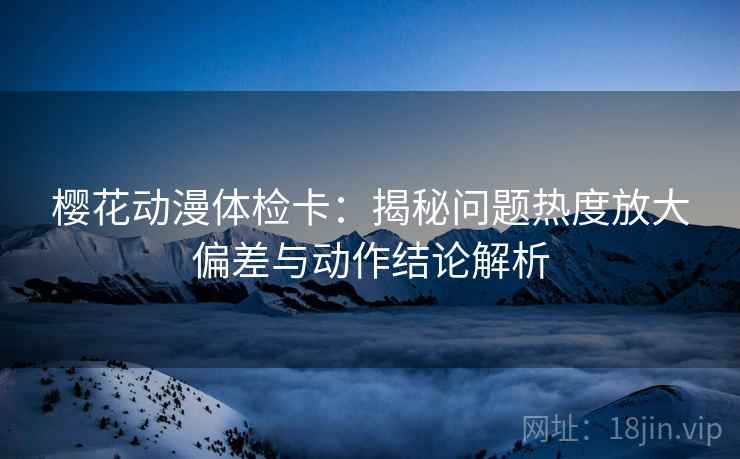 樱花动漫体检卡：揭秘问题热度放大偏差与动作结论解析