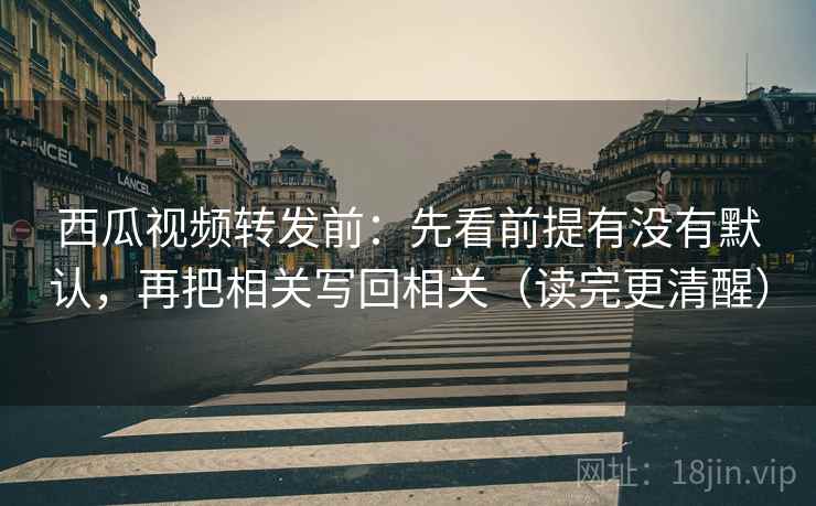 西瓜视频转发前：先看前提有没有默认，再把相关写回相关（读完更清醒）