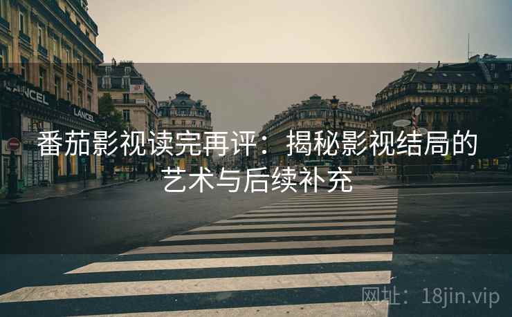 番茄影视读完再评：揭秘影视结局的艺术与后续补充
