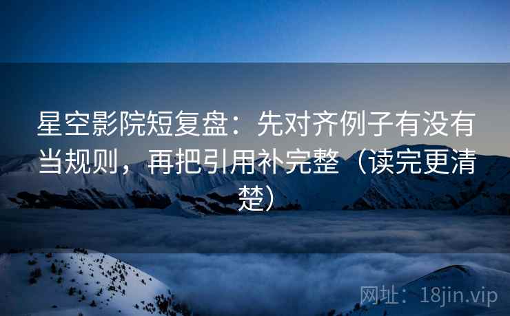 星空影院短复盘：先对齐例子有没有当规则，再把引用补完整（读完更清楚）