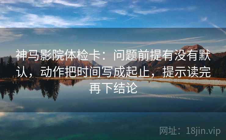 神马影院体检卡：问题前提有没有默认，动作把时间写成起止，提示读完再下结论