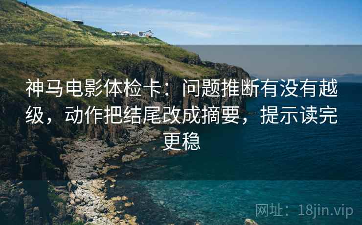 神马电影体检卡：问题推断有没有越级，动作把结尾改成摘要，提示读完更稳