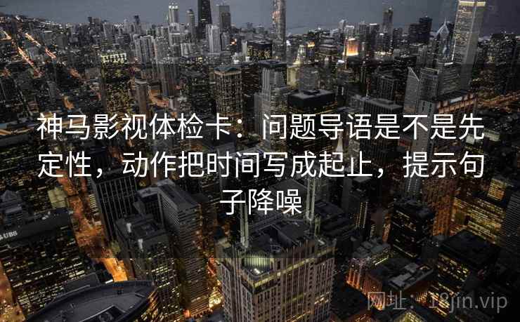神马影视体检卡：问题导语是不是先定性，动作把时间写成起止，提示句子降噪