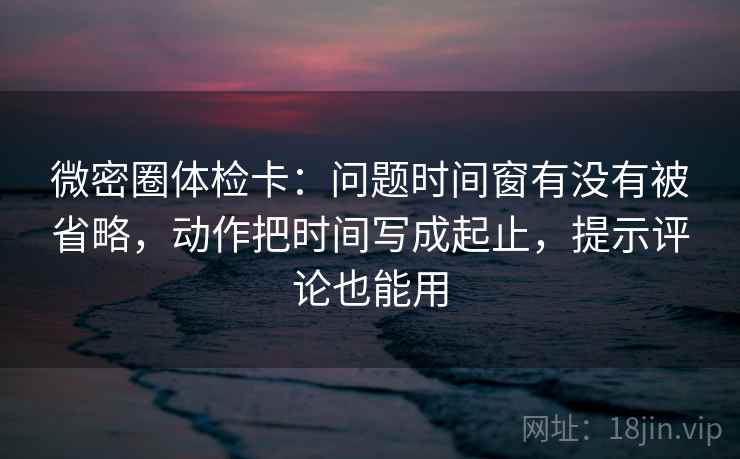 微密圈体检卡：问题时间窗有没有被省略，动作把时间写成起止，提示评论也能用