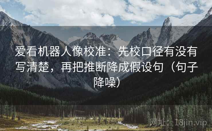 爱看机器人像校准：先校口径有没有写清楚，再把推断降成假设句（句子降噪）