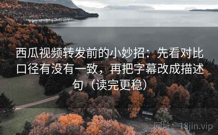 西瓜视频转发前的小妙招：先看对比口径有没有一致，再把字幕改成描述句（读完更稳）