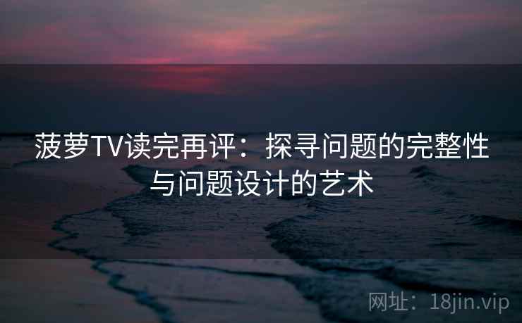 菠萝TV读完再评:探寻问题的完整性与问题设计的艺术 菠萝TV读完再评:探寻问题的完整性与问题设计的艺术