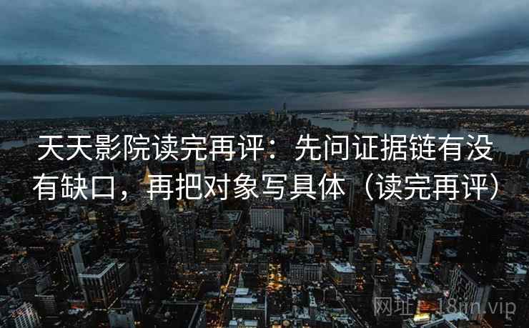 天天影院读完再评:先问证据链有没有缺口,再把对象写具体(读完再评) 天天影院读完再评:先问证据链有没有缺口,再把对象写具体(读完再评)