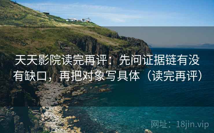天天影院读完再评:先问证据链有没有缺口,再把对象写具体(读完再评) 天天影院读完再评:先问证据链有没有缺口,再把对象写具体(读完再评)