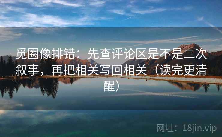 觅圈像排错:先查评论区是不是二次叙事,再把相关写回相关(读完更清醒) 觅圈像排错:先查评论区是不是二次叙事,再把相关写回相关(读完更清醒)