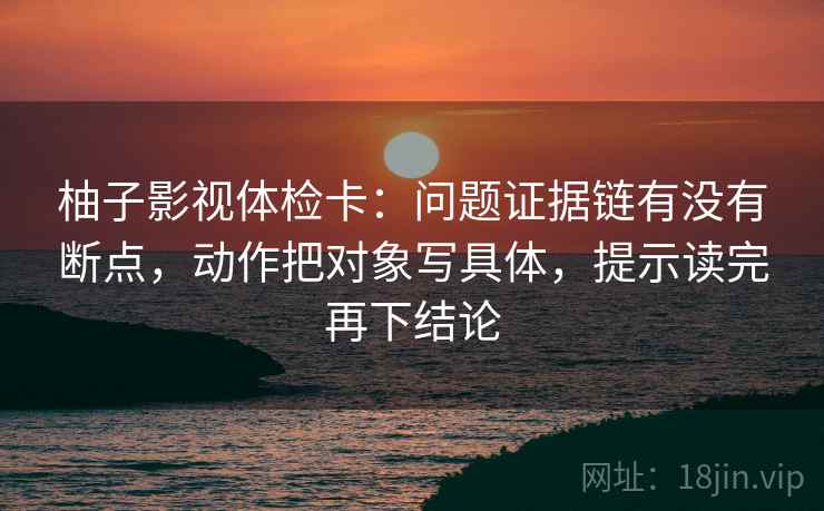 柚子影视体检卡:问题证据链有没有断点,动作把对象写具体,提示读完再下结论 柚子影视体检卡:问题证据链有没有断点,动作把对象写具体,提示读完再下结论