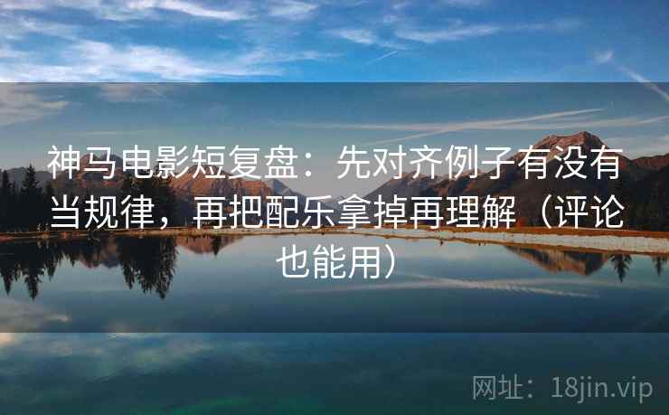神马电影短复盘：先对齐例子有没有当规律，再把配乐拿掉再理解（评论也能用）