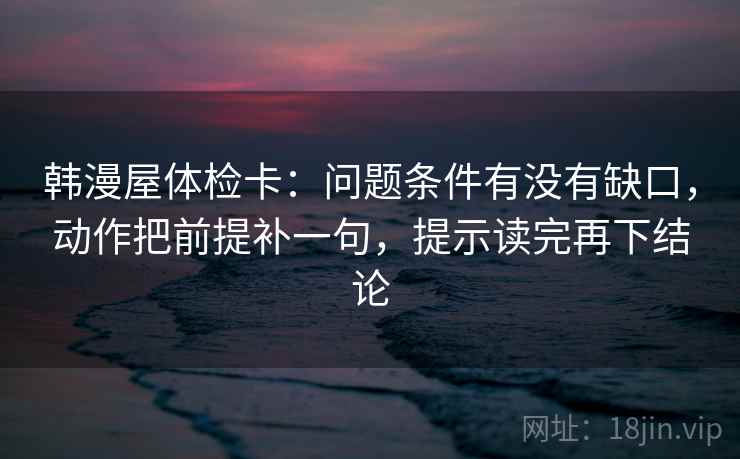韩漫屋体检卡:问题条件有没有缺口,动作把前提补一句,提示读完再下结论 韩漫屋体检卡:问题条件有没有缺口,动作把前提补一句,提示读完再下结论