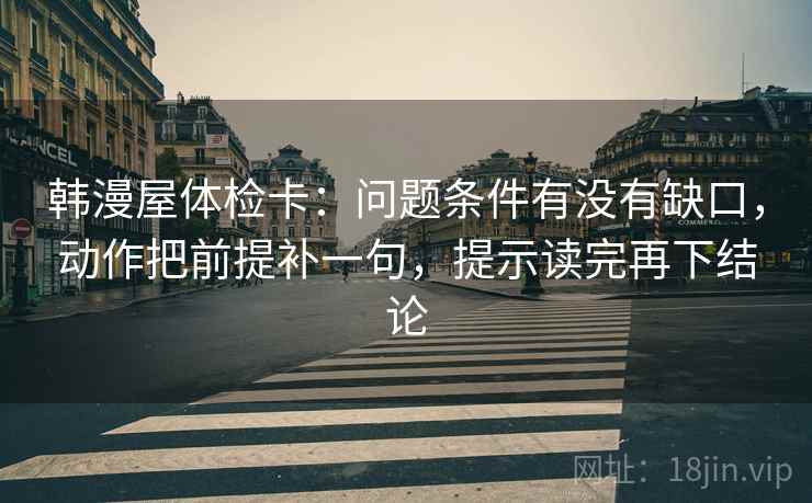 韩漫屋体检卡:问题条件有没有缺口,动作把前提补一句,提示读完再下结论 韩漫屋体检卡:问题条件有没有缺口,动作把前提补一句,提示读完再下结论