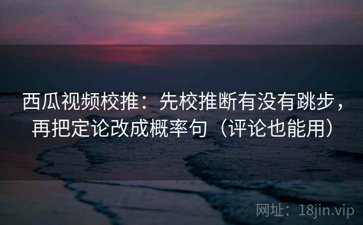 西瓜视频校推：先校推断有没有跳步，再把定论改成概率句（评论也能用）