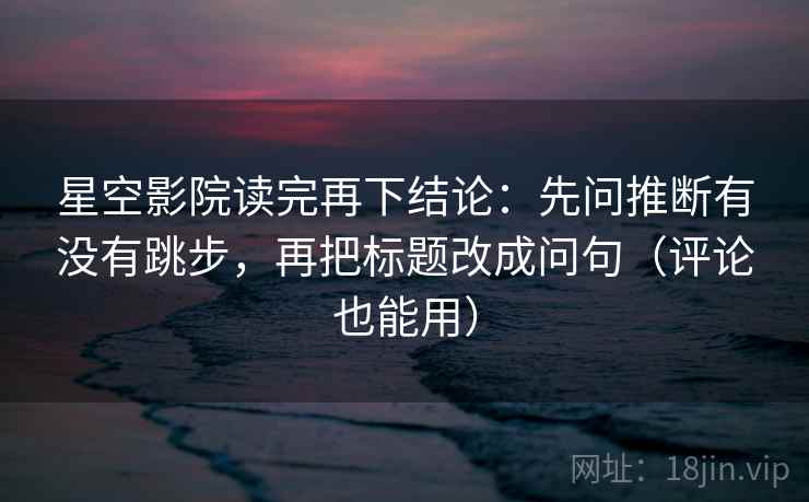 星空影院读完再下结论:先问推断有没有跳步,再把标题改成问句(评论也能用) 星空影院读完再下结论:先问推断有没有跳步,再把标题改成问句(评论也能用)