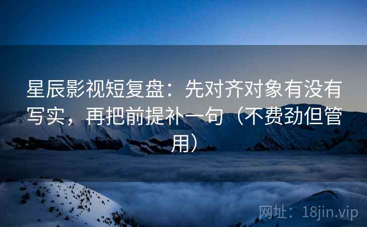 星辰影视短复盘：先对齐对象有没有写实，再把前提补一句（不费劲但管用）