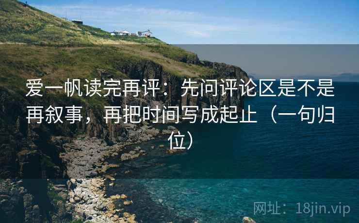 爱一帆读完再评:先问评论区是不是再叙事,再把时间写成起止(一句归位) 爱一帆读完再评:先问评论区是不是再叙事,再把时间写成起止(一句归位)