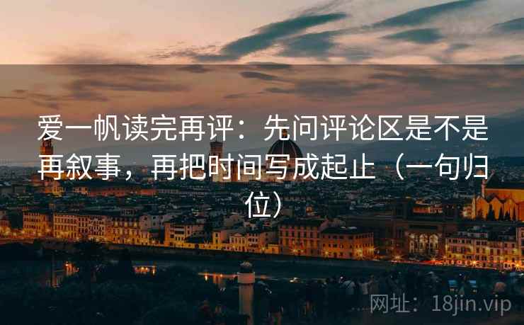 爱一帆读完再评:先问评论区是不是再叙事,再把时间写成起止(一句归位) 爱一帆读完再评:先问评论区是不是再叙事,再把时间写成起止(一句归位)