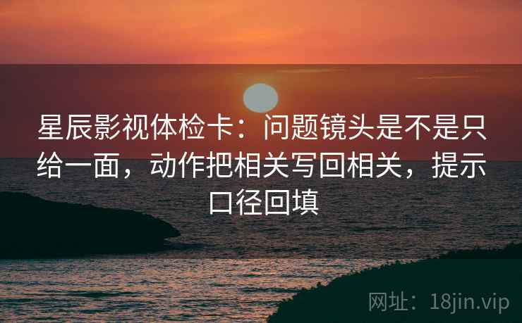 星辰影视体检卡：问题镜头是不是只给一面，动作把相关写回相关，提示口径回填