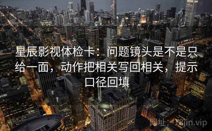 星辰影视体检卡：问题镜头是不是只给一面，动作把相关写回相关，提示口径回填