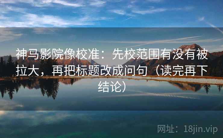 神马影院像校准:先校范围有没有被拉大,再把标题改成问句(读完再下结论) 神马影院像校准:先校范围有没有被拉大,再把标题改成问句(读完再下结论)