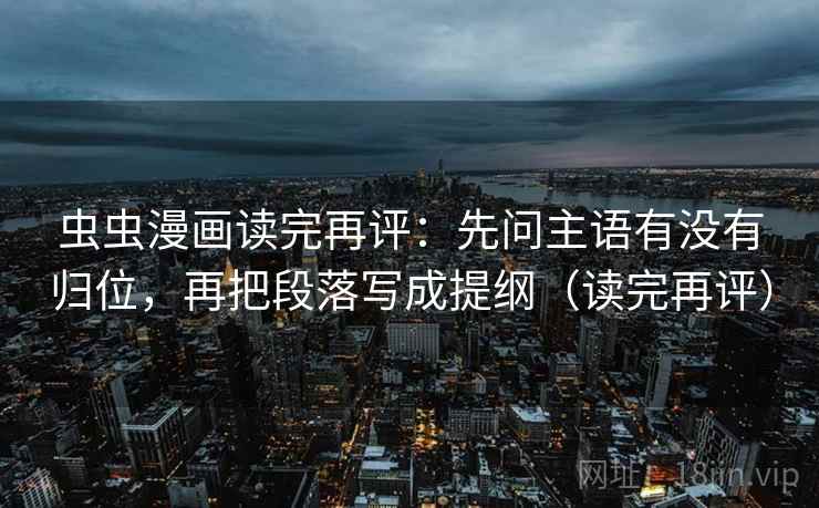 虫虫漫画读完再评:先问主语有没有归位,再把段落写成提纲(读完再评) 虫虫漫画读完再评:先问主语有没有归位,再把段落写成提纲(读完再评)