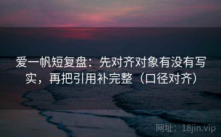 爱一帆短复盘:先对齐对象有没有写实,再把引用补完整(口径对齐) 爱一帆短复盘:先对齐对象有没有写实,再把引用补完整(口径对齐)