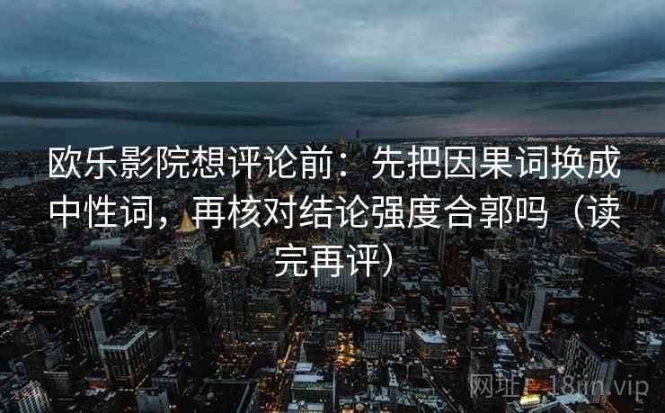 欧乐影院想评论前:先把因果词换成中性词,再核对结论强度合郭吗(读完再评) 欧乐影院想评论前:先把因果词换成中性词,再核对结论强度合郭吗(读完再评)