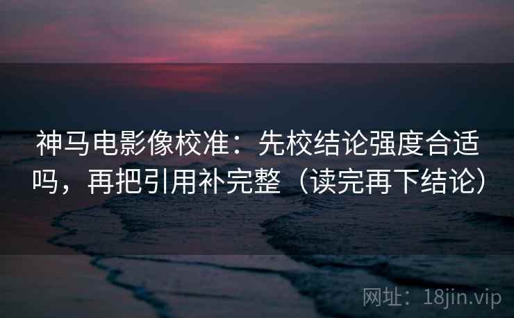 神马电影像校准:先校结论强度合适吗,再把引用补完整(读完再下结论) 神马电影像校准:先校结论强度合适吗,再把引用补完整(读完再下结论)