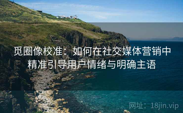 觅圈像校准:如何在社交媒体营销中精准引导用户情绪与明确主语 觅圈像校准:如何在社交媒体营销中精准引导用户情绪与明确主语